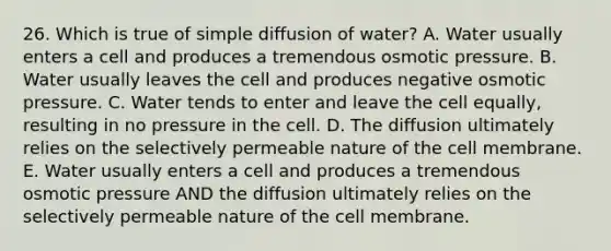 26. Which is true of simple diffusion of water? A. Water usually enters a cell and produces a tremendous osmotic pressure. B. Water usually leaves the cell and produces negative osmotic pressure. C. Water tends to enter and leave the cell equally, resulting in no pressure in the cell. D. The diffusion ultimately relies on the selectively permeable nature of the cell membrane. E. Water usually enters a cell and produces a tremendous osmotic pressure AND the diffusion ultimately relies on the selectively permeable nature of the cell membrane.