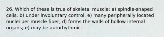 26. Which of these is true of skeletal muscle: a) spindle-shaped cells; b) under involuntary control; e) many peripherally located nuclei per muscle fiber; d) forms the walls of hollow internal organs; e) may be autorhythmic.