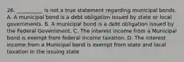 26. __________ is not a true statement regarding municipal bonds. A. A municipal bond is a debt obligation issued by state or local governments. B. A municipal bond is a debt obligation issued by the Federal Government. C. The interest income from a Municipal bond is exempt from federal income taxation. D. The interest income from a Municipal bond is exempt from state and local taxation in the issuing state