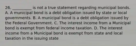 26. __________ is not a true statement regarding municipal bonds. A. A municipal bond is a debt obligation issued by state or local governments. B. A municipal bond is a debt obligation issued by the Federal Government. C. The interest income from a Municipal bond is exempt from federal income taxation. D. The interest income from a Municipal bond is exempt from state and local taxation in the issuing state