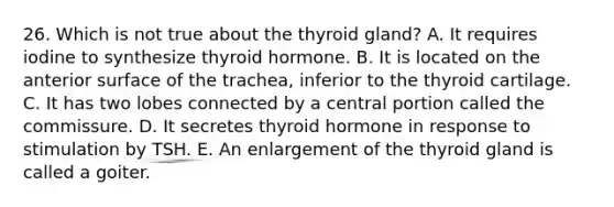 26. Which is not true about the thyroid gland? A. It requires iodine to synthesize thyroid hormone. B. It is located on the anterior surface of the trachea, inferior to the thyroid cartilage. C. It has two lobes connected by a central portion called the commissure. D. It secretes thyroid hormone in response to stimulation by TSH. E. An enlargement of the thyroid gland is called a goiter.