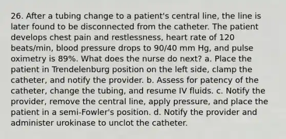 26. After a tubing change to a patient's central line, the line is later found to be disconnected from the catheter. The patient develops chest pain and restlessness, heart rate of 120 beats/min, blood pressure drops to 90/40 mm Hg, and pulse oximetry is 89%. What does the nurse do next? a. Place the patient in Trendelenburg position on the left side, clamp the catheter, and notify the provider. b. Assess for patency of the catheter, change the tubing, and resume IV fluids. c. Notify the provider, remove the central line, apply pressure, and place the patient in a semi-Fowler's position. d. Notify the provider and administer urokinase to unclot the catheter.