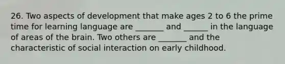 26. Two aspects of development that make ages 2 to 6 the prime time for learning language are _______ and ______ in the language of areas of the brain. Two others are _______ and the characteristic of social interaction on early childhood.