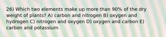 26) Which two elements make up more than 90% of the dry weight of plants? A) carbon and nitrogen B) oxygen and hydrogen C) nitrogen and oxygen D) oxygen and carbon E) carbon and potassium