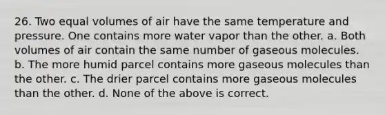 26. Two equal volumes of air have the same temperature and pressure. One contains more water vapor than the other. a. Both volumes of air contain the same number of gaseous molecules. b. The more humid parcel contains more gaseous molecules than the other. c. The drier parcel contains more gaseous molecules than the other. d. None of the above is correct.