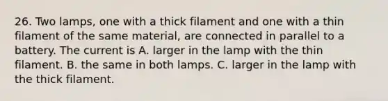 26. Two lamps, one with a thick filament and one with a thin filament of the same material, are connected in parallel to a battery. The current is A. larger in the lamp with the thin filament. B. the same in both lamps. C. larger in the lamp with the thick filament.