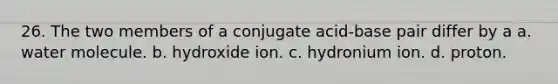 26. The two members of a conjugate acid-base pair differ by a a. water molecule. b. hydroxide ion. c. hydronium ion. d. proton.