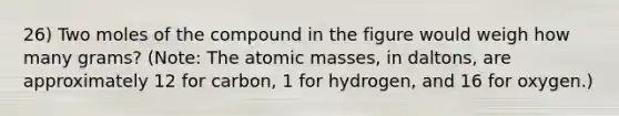 26) Two moles of the compound in the figure would weigh how many grams? (Note: The atomic masses, in daltons, are approximately 12 for carbon, 1 for hydrogen, and 16 for oxygen.)