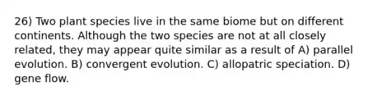 26) Two plant species live in the same biome but on different continents. Although the two species are not at all closely related, they may appear quite similar as a result of A) parallel evolution. B) convergent evolution. C) allopatric speciation. D) gene flow.