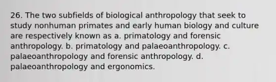 26. The two subfields of biological anthropology that seek to study nonhuman primates and early human biology and culture are respectively known as a. primatology and forensic anthropology. b. primatology and palaeoanthropology. c. palaeoanthropology and forensic anthropology. d. palaeoanthropology and ergonomics.