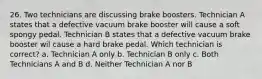 26. Two technicians are discussing brake boosters. Technician A states that a defective vacuum brake booster will cause a soft spongy pedal. Technician B states that a defective vacuum brake booster wil cause a hard brake pedal. Which technician is correct? a. Technician A only b. Technician B only c. Both Technicians A and B d. Neither Technician A nor B