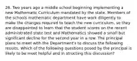 26. Two years ago a middle school beginning implementing a new Mathematic Curriculum mandated by the state. Members of the schools mathematic department have work diligently to make the changes required to teach the new curriculum, so they are disappointed to learn that the student scores on the recent administrated state test and Mathematics showed a small but significant decline for the second year in a row. The principal plans to meet with the Department's to discuss the following results. Which of the following questions posed by the principal is likely to be most helpful and in structing this discussion?