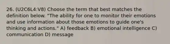 26. (U2C6L4:V8) Choose the term that best matches the definition below. "The ability for one to monitor their emotions and use information about those emotions to guide one's thinking and actions." A) feedback B) emotional intelligence C) communication D) message