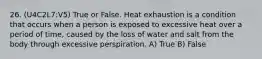 26. (U4C2L7:V5) True or False. Heat exhaustion is a condition that occurs when a person is exposed to excessive heat over a period of time, caused by the loss of water and salt from the body through excessive perspiration. A) True B) False