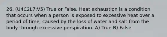 26. (U4C2L7:V5) True or False. Heat exhaustion is a condition that occurs when a person is exposed to excessive heat over a period of time, caused by the loss of water and salt from the body through excessive perspiration. A) True B) False