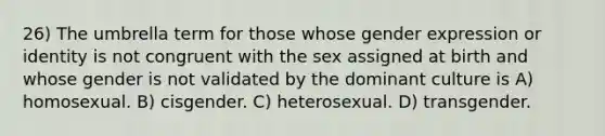 26) The umbrella term for those whose gender expression or identity is not congruent with the sex assigned at birth and whose gender is not validated by the dominant culture is A) homosexual. B) cisgender. C) heterosexual. D) transgender.