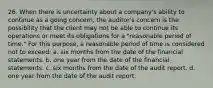 26. When there is uncertainty about a company's ability to continue as a going concern, the auditor's concern is the possibility that the client may not be able to continue its operations or meet its obligations for a "reasonable period of time." For this purpose, a reasonable period of time is considered not to exceed: a. six months from the date of the financial statements. b. one year from the date of the financial statements. c. six months from the date of the audit report. d. one year from the date of the audit report.