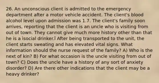 26. An unconscious client is admitted to the emergency department after a motor vehicle accident. The client's blood alcohol level upon admission was 1.7. The client's family soon arrives, reporting that the client is an uncle who is visiting from out of town. They cannot give much more history other than that he is a ìsocial drinker.î After being transported to the unit, the client starts sweating and has elevated vital signs. What information should the nurse request of the family? A) Who is the next of kin? B) For what occasion is the uncle visiting from out of town? C) Does the uncle have a history of any sort of anxiety disorder? D) Are there other indications that the client may be a heavy drinker?