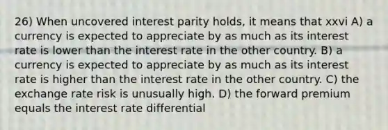 26) When uncovered interest parity holds, it means that xxvi A) a currency is expected to appreciate by as much as its interest rate is lower than the interest rate in the other country. B) a currency is expected to appreciate by as much as its interest rate is higher than the interest rate in the other country. C) the exchange rate risk is unusually high. D) the forward premium equals the interest rate differential