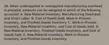 26. When underapplied or overapplied manufacturing overhead is prorated, amounts can be assigned to which of the following accounts? A. Raw-Material Inventory, Manufacturing Overhead, and Direct Labor. B. Cost of Goods Sold, Work-in-Process Inventory, and Finished-Goods Inventory. C. Work-in-Process Inventory, Raw-Material Inventory, and Cost of Goods Sold. D. Raw-Material Inventory, Finished-Goods Inventory, and Cost of Goods Sold. E. Raw-Material Inventory, Work-in-Process Inventory, and Finished-Goods Inventory.