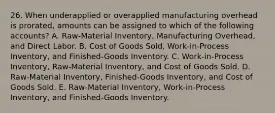 26. When underapplied or overapplied manufacturing overhead is prorated, amounts can be assigned to which of the following accounts? A. Raw-Material Inventory, Manufacturing Overhead, and Direct Labor. B. Cost of Goods Sold, Work-in-Process Inventory, and Finished-Goods Inventory. C. Work-in-Process Inventory, Raw-Material Inventory, and Cost of Goods Sold. D. Raw-Material Inventory, Finished-Goods Inventory, and Cost of Goods Sold. E. Raw-Material Inventory, Work-in-Process Inventory, and Finished-Goods Inventory.