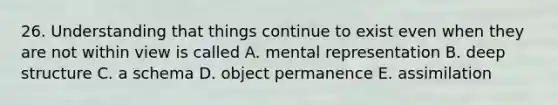 26. Understanding that things continue to exist even when they are not within view is called A. mental representation B. deep structure C. a schema D. object permanence E. assimilation