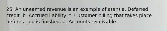 26. An unearned revenue is an example of a(an) a. Deferred credit. b. Accrued liability. c. Customer billing that takes place before a job is finished. d. Accounts receivable.