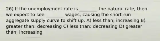 26) If the unemployment rate is ________ the natural rate, then we expect to see ________ wages, causing the short-run aggregate supply curve to shift up. A) less than; increasing B) greater than; decreasing C) less than; decreasing D) greater than; increasing