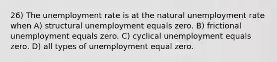 26) The <a href='https://www.questionai.com/knowledge/kh7PJ5HsOk-unemployment-rate' class='anchor-knowledge'>unemployment rate</a> is at the natural unemployment rate when A) structural unemployment equals zero. B) frictional unemployment equals zero. C) cyclical unemployment equals zero. D) all types of unemployment equal zero.