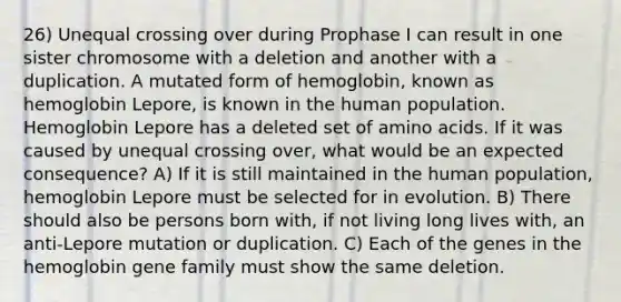 26) Unequal crossing over during Prophase I can result in one sister chromosome with a deletion and another with a duplication. A mutated form of hemoglobin, known as hemoglobin Lepore, is known in the human population. Hemoglobin Lepore has a deleted set of amino acids. If it was caused by unequal crossing over, what would be an expected consequence? A) If it is still maintained in the human population, hemoglobin Lepore must be selected for in evolution. B) There should also be persons born with, if not living long lives with, an anti-Lepore mutation or duplication. C) Each of the genes in the hemoglobin gene family must show the same deletion.