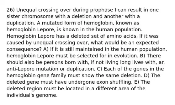 26) Unequal crossing over during prophase I can result in one sister chromosome with a deletion and another with a duplication. A mutated form of hemoglobin, known as hemoglobin Lepore, is known in the human population. Hemoglobin Lepore has a deleted set of <a href='https://www.questionai.com/knowledge/k9gb720LCl-amino-acids' class='anchor-knowledge'>amino acids</a>. If it was caused by unequal crossing over, what would be an expected consequence? A) If it is still maintained in the human population, hemoglobin Lepore must be selected for in evolution. B) There should also be persons born with, if not living long lives with, an anti-Lepore mutation or duplication. C) Each of the genes in the hemoglobin gene family must show the same deletion. D) The deleted gene must have undergone exon shuffling. E) The deleted region must be located in a different area of the individual's genome.