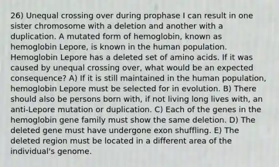 26) Unequal crossing over during prophase I can result in one sister chromosome with a deletion and another with a duplication. A mutated form of hemoglobin, known as hemoglobin Lepore, is known in the human population. Hemoglobin Lepore has a deleted set of amino acids. If it was caused by unequal crossing over, what would be an expected consequence? A) If it is still maintained in the human population, hemoglobin Lepore must be selected for in evolution. B) There should also be persons born with, if not living long lives with, an anti-Lepore mutation or duplication. C) Each of the genes in the hemoglobin gene family must show the same deletion. D) The deleted gene must have undergone exon shuffling. E) The deleted region must be located in a different area of the individual's genome.