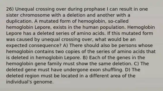 26) Unequal crossing over during prophase I can result in one sister chromosome with a deletion and another with a duplication. A mutated form of hemoglobin, so-called hemoglobin Lepore, exists in the human population. Hemoglobin Lepore has a deleted series of amino acids. If this mutated form was caused by unequal crossing over, what would be an expected consequence? A) There should also be persons whose hemoglobin contains two copies of the series of amino acids that is deleted in hemoglobin Lepore. B) Each of the genes in the hemoglobin gene family must show the same deletion. C) The deleted gene must have undergone exon shuffling. D) The deleted region must be located in a different area of the individual's genome.