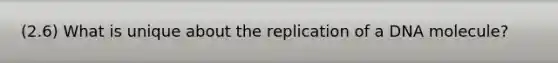 (2.6) What is unique about the replication of a DNA molecule?