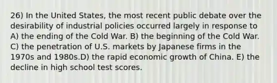 26) In the United States, the most recent public debate over the desirability of industrial policies occurred largely in response to A) the ending of the Cold War. B) the beginning of the Cold War. C) the penetration of U.S. markets by Japanese firms in the 1970s and 1980s.D) the rapid economic growth of China. E) the decline in high school test scores.