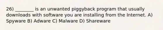 26) ________ is an unwanted piggyback program that usually downloads with software you are installing from the Internet. A) Spyware B) Adware C) Malware D) Shareware