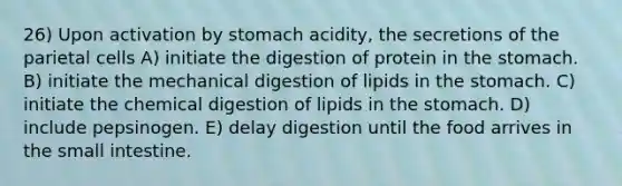 26) Upon activation by stomach acidity, the secretions of the parietal cells A) initiate the digestion of protein in <a href='https://www.questionai.com/knowledge/kLccSGjkt8-the-stomach' class='anchor-knowledge'>the stomach</a>. B) initiate the mechanical digestion of lipids in the stomach. C) initiate the chemical digestion of lipids in the stomach. D) include pepsinogen. E) delay digestion until the food arrives in <a href='https://www.questionai.com/knowledge/kt623fh5xn-the-small-intestine' class='anchor-knowledge'>the small intestine</a>.