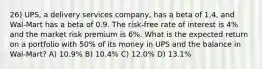 26) UPS, a delivery services company, has a beta of 1.4, and Wal-Mart has a beta of 0.9. The risk-free rate of interest is 4% and the market risk premium is 6%. What is the expected return on a portfolio with 50% of its money in UPS and the balance in Wal-Mart? A) 10.9% B) 10.4% C) 12.0% D) 13.1%