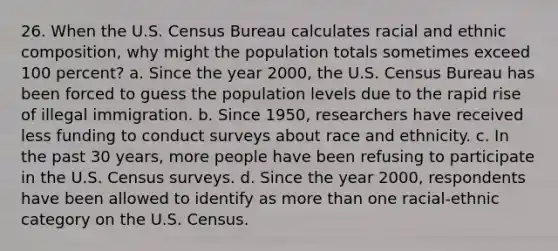 26. When the U.S. Census Bureau calculates racial and ethnic composition, why might the population totals sometimes exceed 100 percent? a. Since the year 2000, the U.S. Census Bureau has been forced to guess the population levels due to the rapid rise of illegal immigration. b. Since 1950, researchers have received less funding to conduct surveys about race and ethnicity. c. In the past 30 years, more people have been refusing to participate in the U.S. Census surveys. d. Since the year 2000, respondents have been allowed to identify as more than one racial-ethnic category on the U.S. Census.