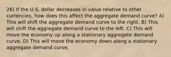 26) If the U.S. dollar decreases in value relative to other currencies, how does this affect the aggregate demand curve? A) This will shift the aggregate demand curve to the right. B) This will shift the aggregate demand curve to the left. C) This will move the economy up along a stationary aggregate demand curve. D) This will move the economy down along a stationary aggregate demand curve.