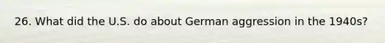 26. What did the U.S. do about German aggression in the 1940s?