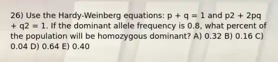 26) Use the Hardy-Weinberg equations: p + q = 1 and p2 + 2pq + q2 = 1. If the dominant allele frequency is 0.8, what percent of the population will be homozygous dominant? A) 0.32 B) 0.16 C) 0.04 D) 0.64 E) 0.40