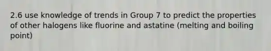 2.6 use knowledge of trends in Group 7 to predict the properties of other halogens like fluorine and astatine (melting and boiling point)