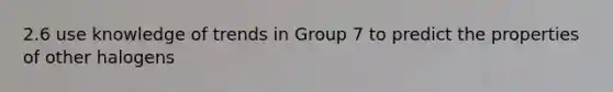 2.6 use knowledge of trends in Group 7 to predict the properties of other halogens