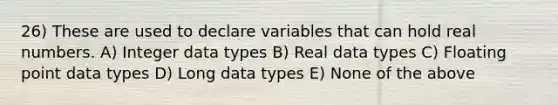 26) These are used to declare variables that can hold real numbers. A) Integer data types B) Real data types C) Floating point data types D) Long data types E) None of the above