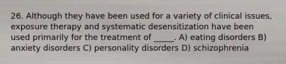 26. Although they have been used for a variety of clinical issues, exposure therapy and systematic desensitization have been used primarily for the treatment of _____. A) eating disorders B) anxiety disorders C) personality disorders D) schizophrenia