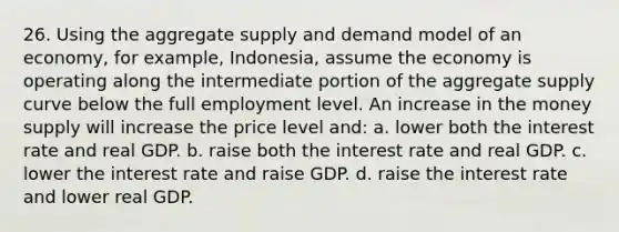 26. Using the aggregate supply and demand model of an economy, for example, Indonesia, assume the economy is operating along the intermediate portion of the aggregate supply curve below the full employment level. An increase in the money supply will increase the price level and: a. lower both the interest rate and real GDP. b. raise both the interest rate and real GDP. c. lower the interest rate and raise GDP. d. raise the interest rate and lower real GDP.