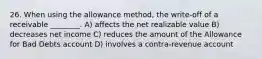 26. When using the allowance method, the write-off of a receivable ________. A) affects the net realizable value B) decreases net income C) reduces the amount of the Allowance for Bad Debts account D) involves a contra-revenue account