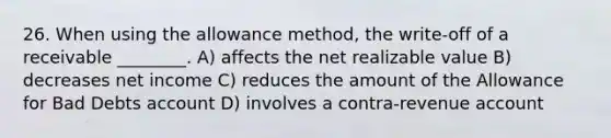 26. When using the allowance method, the write-off of a receivable ________. A) affects the net realizable value B) decreases net income C) reduces the amount of the Allowance for Bad Debts account D) involves a contra-revenue account