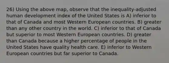 26) Using the above map, observe that the inequality-adjusted human development index of the United States is A) inferior to that of Canada and most Western European countries. B) greater than any other country in the world. C) inferior to that of Canada but superior to most Western European countries. D) greater than Canada because a higher percentage of people in the United States have quality health care. E) inferior to Western European countries but far superior to Canada.